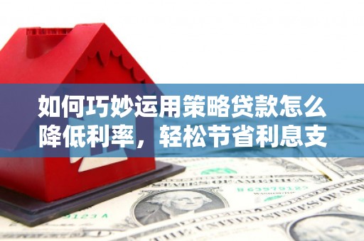 濉溪如何巧妙运用策略贷款怎么降低利率，轻松节省利息支出