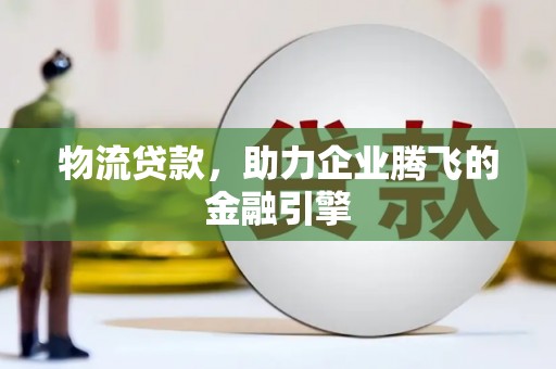 濉溪物流贷款，助力企业腾飞的金融引擎