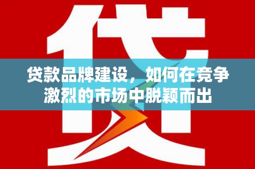 濉溪贷款品牌建设，如何在竞争激烈的市场中脱颖而出