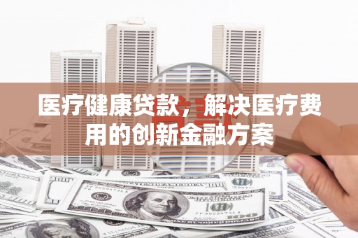 濉溪医疗健康贷款，解决医疗费用的创新金融方案