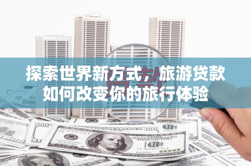 濉溪探索世界新方式，旅游贷款如何改变你的旅行体验