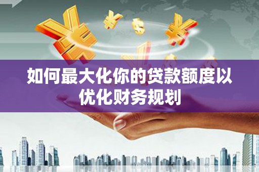 濉溪如何最大化你的贷款额度以优化财务规划