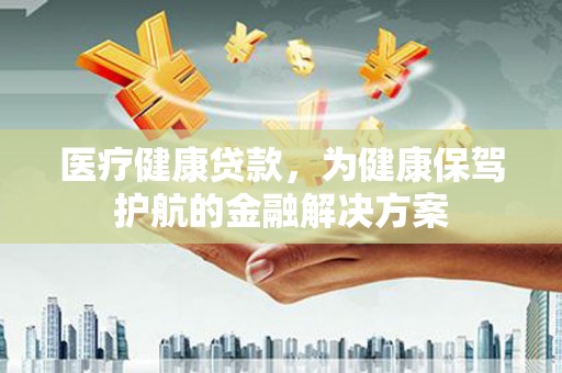 濉溪医疗健康贷款，为健康保驾护航的金融解决方案